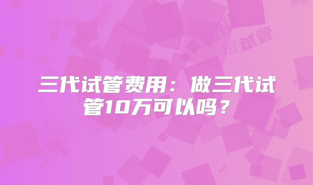 三代试管费用:做三代试管10万可以吗?