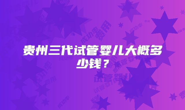 贵州三代试管婴儿大概多少钱?