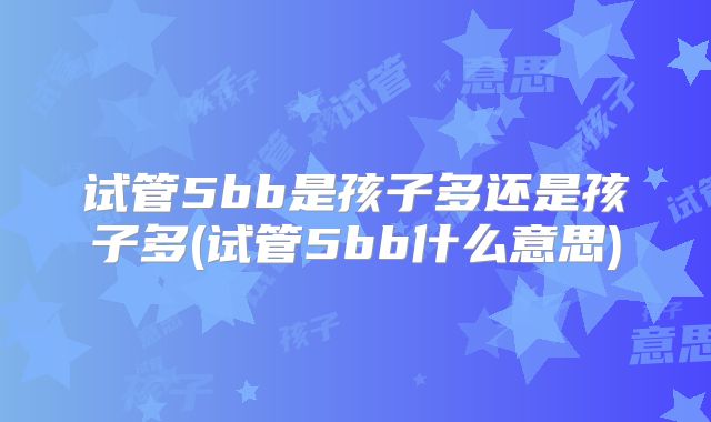 试管5bb是孩子多还是孩子多(试管5bb什么意思)