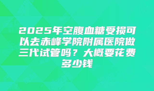 2025年空腹血糖受损可以去赤峰学院附属医院做三代试管吗?大概要花费多少钱