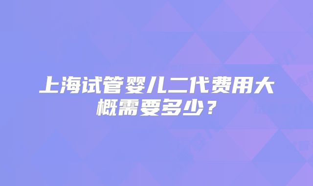 上海试管婴儿二代费用大概需要多少？
