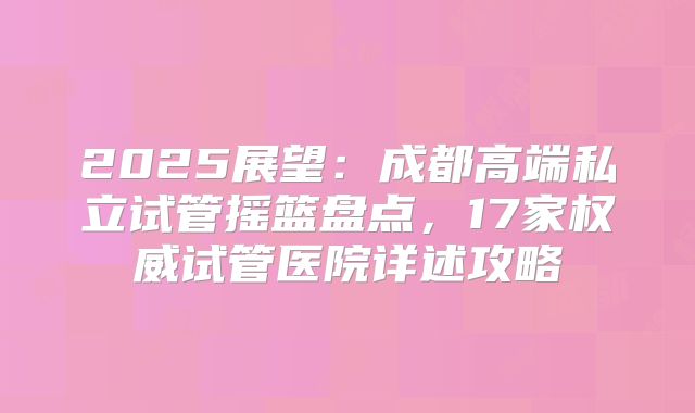 2025展望：成都高端私立试管摇篮盘点，17家权威试管医院详述攻略