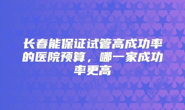 长春能保证试管高成功率的医院预算，哪一家成功率更高