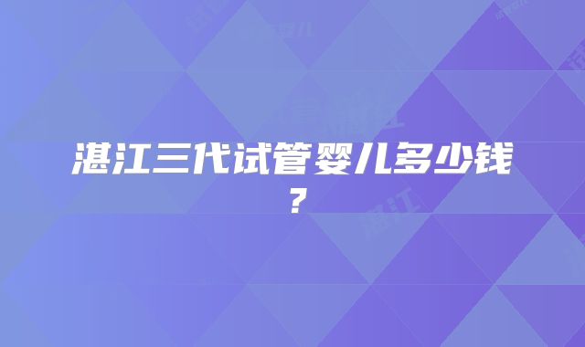 湛江三代试管婴儿多少钱?