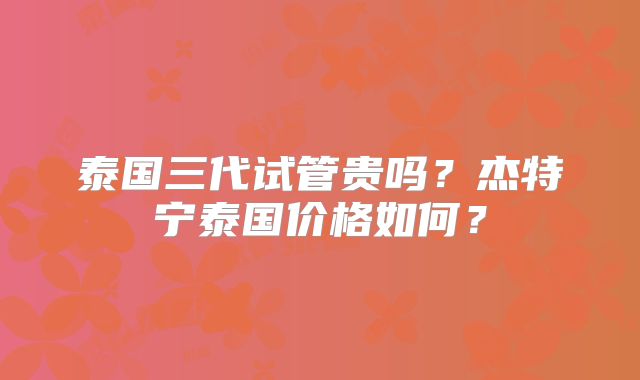 泰国三代试管贵吗?杰特宁泰国价格如何?