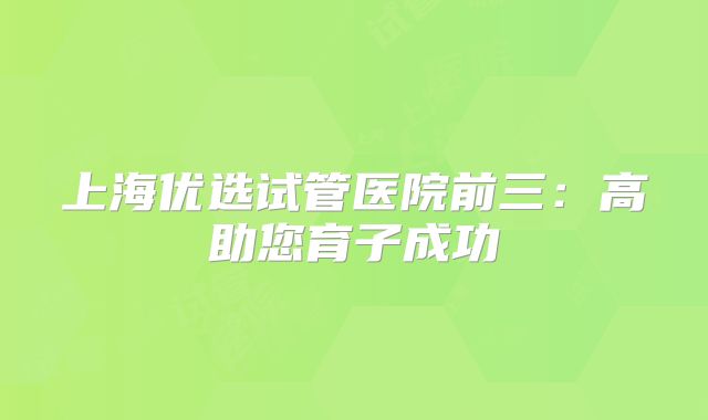 上海优选试管医院前三：高助您育子成功