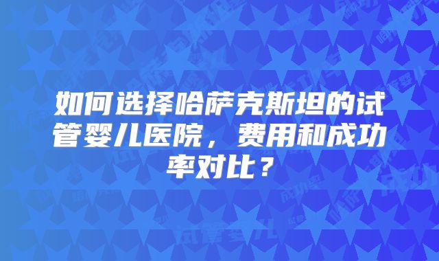 如何选择哈萨克斯坦的试管婴儿医院，费用和成功率对比？