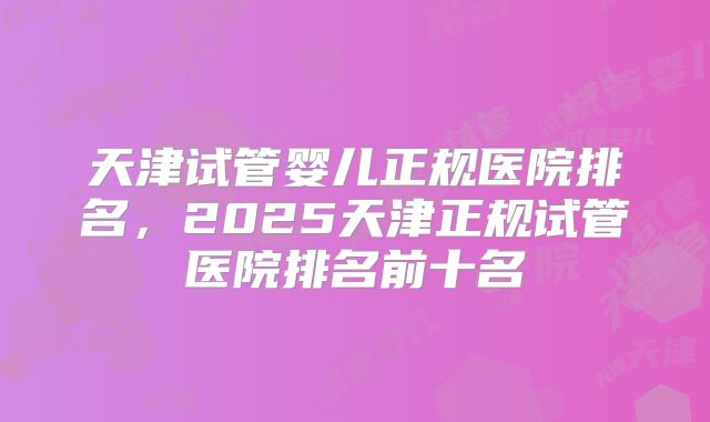 天津试管婴儿正规医院排名,2025天津正规试管医院排名前十名