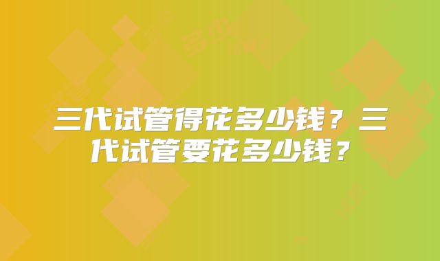 三代试管得花多少钱？三代试管要花多少钱？