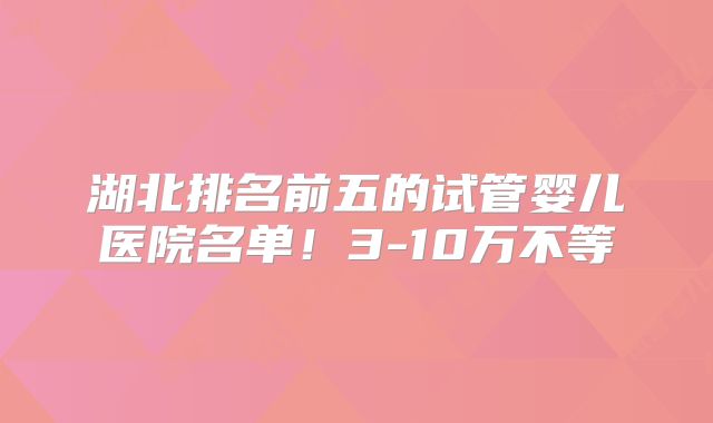 湖北排名前五的试管婴儿医院名单！3-10万不等