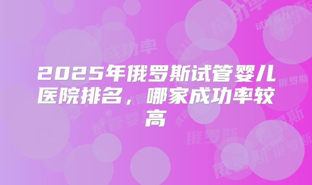2025年俄罗斯试管婴儿医院排名，哪家成功率较高