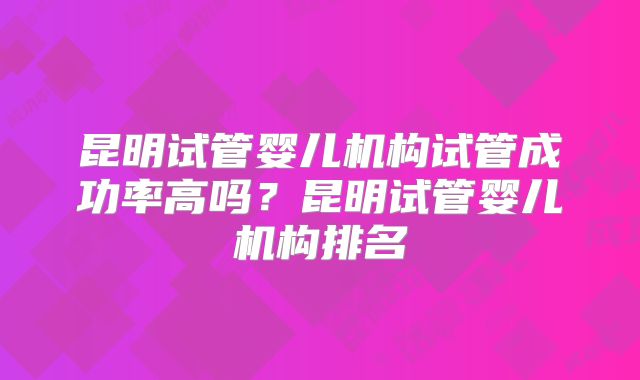 昆明试管婴儿机构试管成功率高吗？昆明试管婴儿机构排名