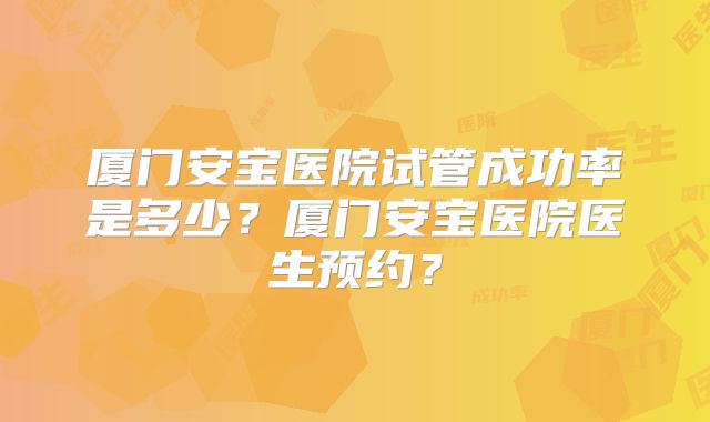 厦门安宝医院试管成功率是多少?厦门安宝医院医生预约?