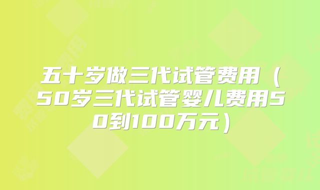 五十岁做三代试管费用(50岁三代试管婴儿费用50到100万元)