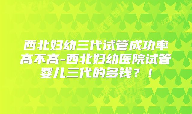 西北妇幼三代试管成功率高不高-西北妇幼医院试管婴儿三代的多钱？！