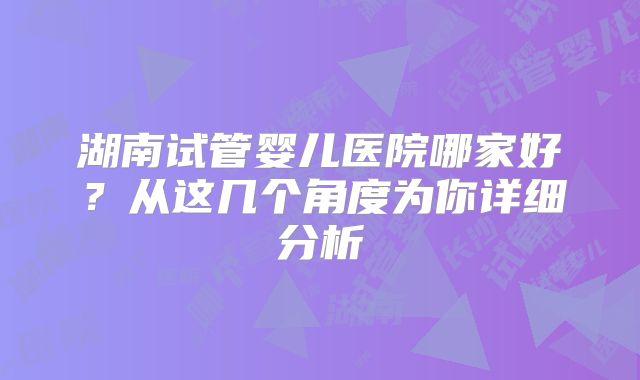 湖南试管婴儿医院哪家好？从这几个角度为你详细分析