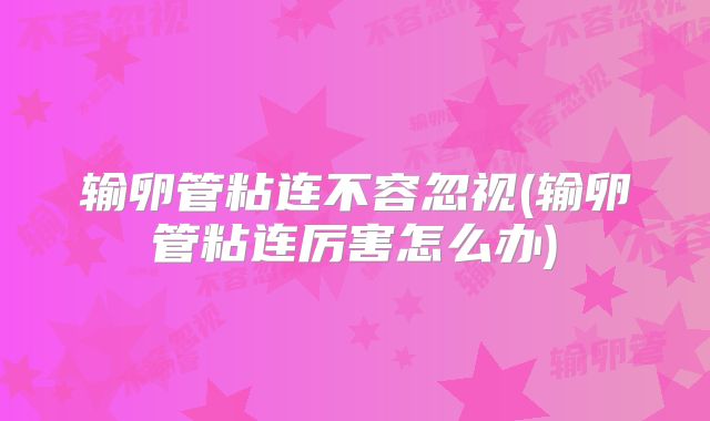 输卵管粘连不容忽视(输卵管粘连厉害怎么办)