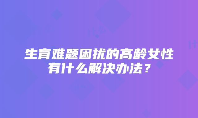 生育难题困扰的高龄女性有什么解决办法？