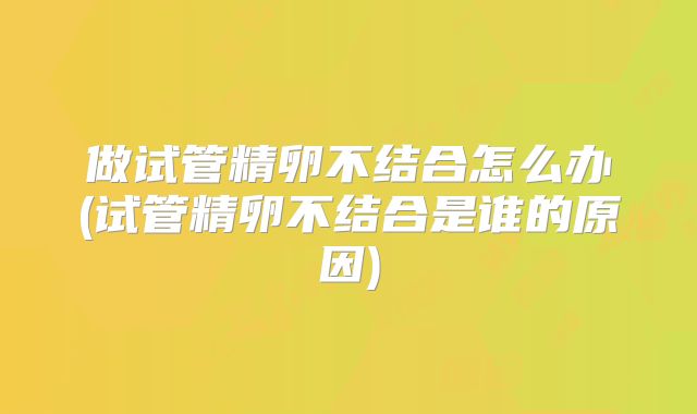 做试管精卵不结合怎么办(试管精卵不结合是谁的原因)