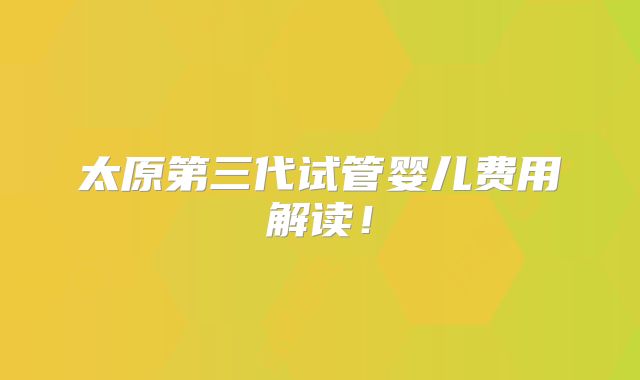 太原第三代试管婴儿费用解读！