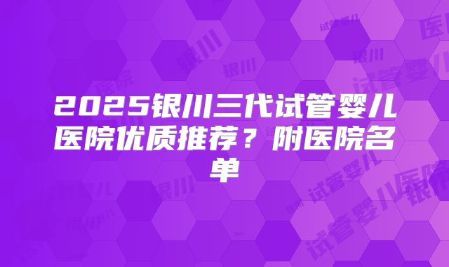 2025银川三代试管婴儿医院优质推荐？附医院名单