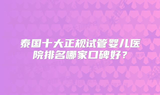 泰国十大正规试管婴儿医院排名哪家口碑好？