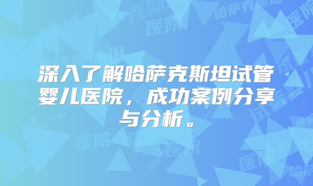 深入了解哈萨克斯坦试管婴儿医院，成功案例分享与分析。