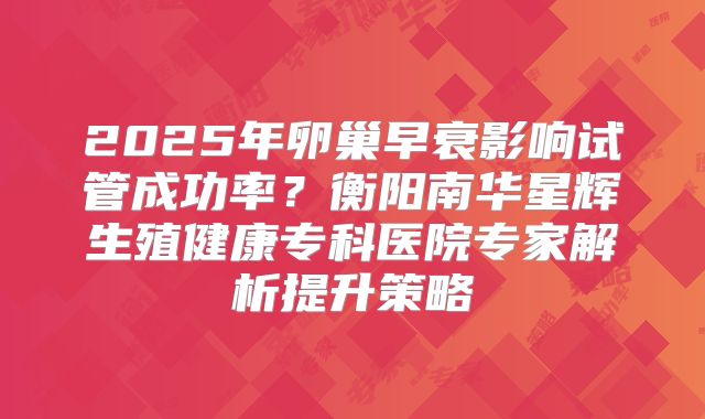 2025年卵巢早衰影响试管成功率？衡阳南华星辉生殖健康专科医院专家解析提升策略