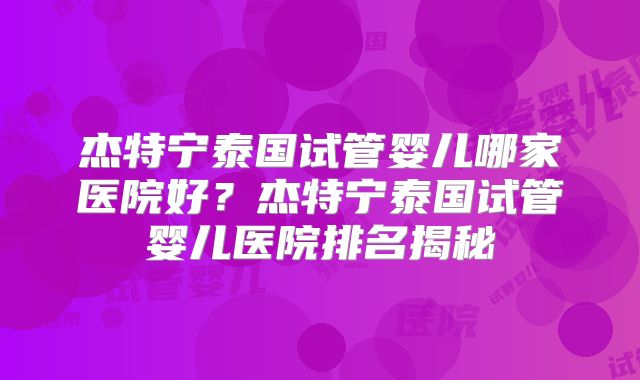 杰特宁泰国试管婴儿哪家医院好?杰特宁泰国试管婴儿医院排名揭秘
