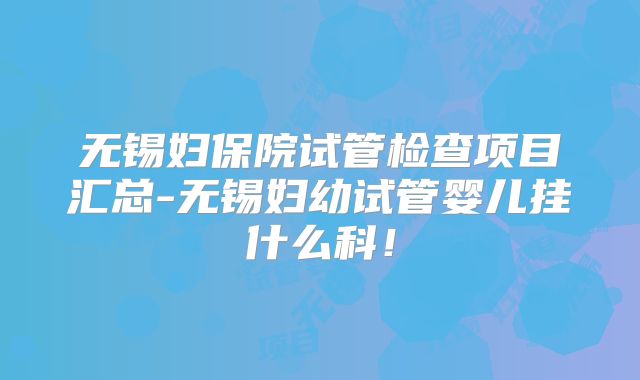 无锡妇保院试管检查项目汇总-无锡妇幼试管婴儿挂什么科！