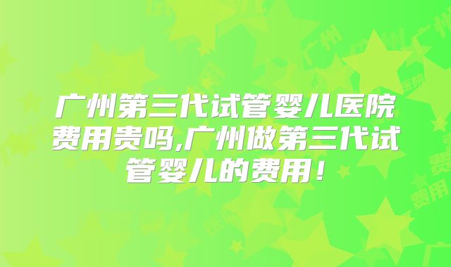 广州第三代试管婴儿医院费用贵吗,广州做第三代试管婴儿的费用！