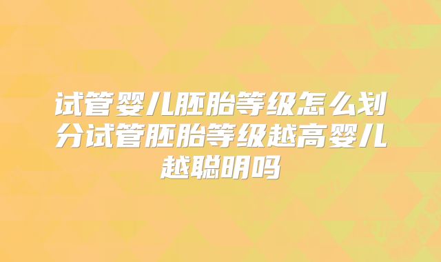 试管婴儿胚胎等级怎么划分试管胚胎等级越高婴儿越聪明吗