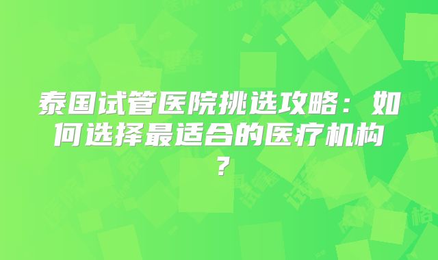 泰国试管医院挑选攻略：如何选择最适合的医疗机构？