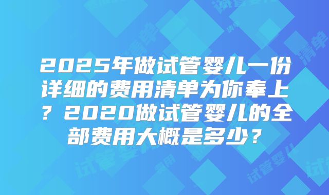 2025年做试管婴儿一份详细的费用清单为你奉上？2020做试管婴儿的全部费用大概是多少？