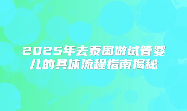2025年去泰国做试管婴儿的具体流程指南揭秘