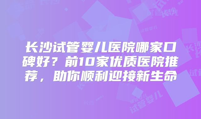 长沙试管婴儿医院哪家口碑好?前10家优质医院推荐,助你顺利迎接新生命