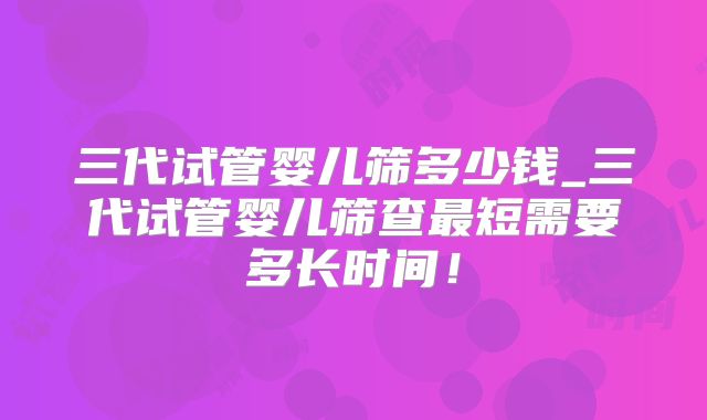 三代试管婴儿筛多少钱_三代试管婴儿筛查最短需要多长时间！