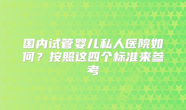 国内试管婴儿私人医院如何？按照这四个标准来参考