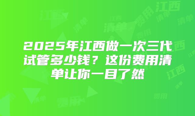 2025年江西做一次三代试管多少钱？这份费用清单让你一目了然