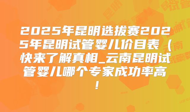 2025年昆明选拔赛2025年昆明试管婴儿价目表(快来了解真相_云南昆明试管婴儿哪个专家成功率高!