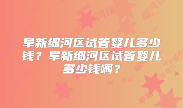阜新细河区试管婴儿多少钱？阜新细河区试管婴儿多少钱啊？