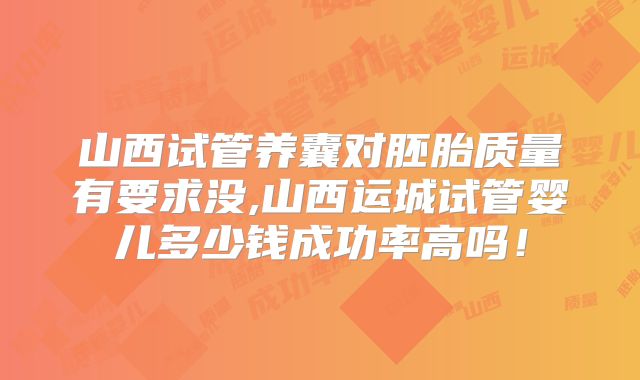 山西试管养囊对胚胎质量有要求没,山西运城试管婴儿多少钱成功率高吗！
