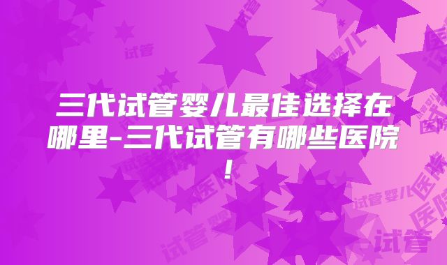 三代试管婴儿最佳选择在哪里-三代试管有哪些医院！