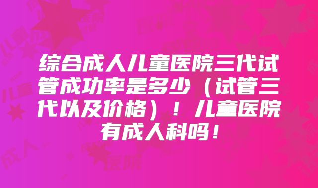 综合成人儿童医院三代试管成功率是多少（试管三代以及价格）！儿童医院有成人科吗！