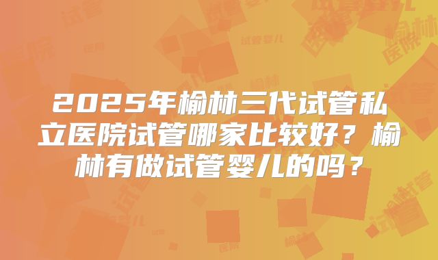 2025年榆林三代试管私立医院试管哪家比较好？榆林有做试管婴儿的吗？