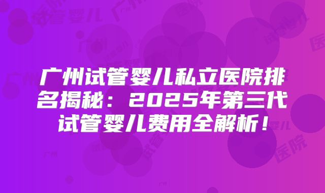 广州试管婴儿私立医院排名揭秘：2025年第三代试管婴儿费用全解析！