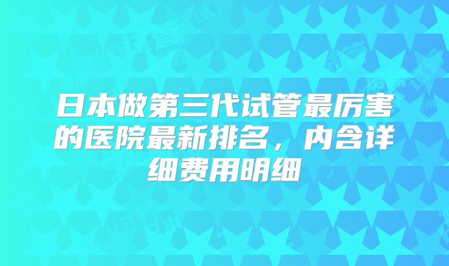 日本做第三代试管最厉害的医院最新排名,内含详细费用明细