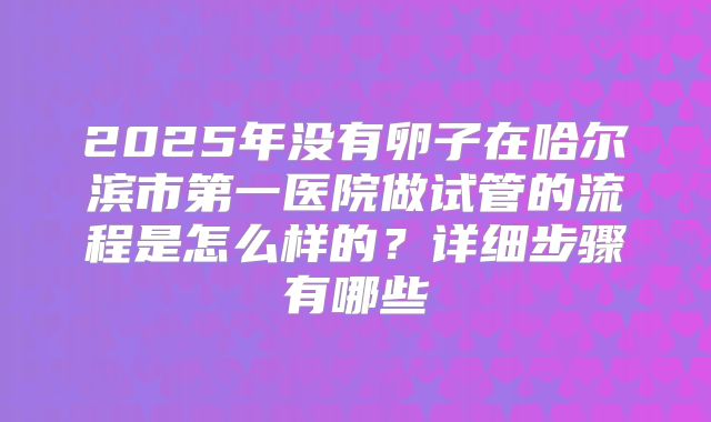 2025年没有卵子在哈尔滨市第一医院做试管的流程是怎么样的?详细步骤有哪些