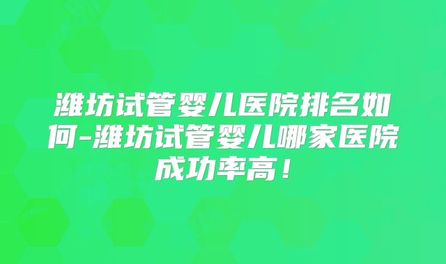 潍坊试管婴儿医院排名如何-潍坊试管婴儿哪家医院成功率高！