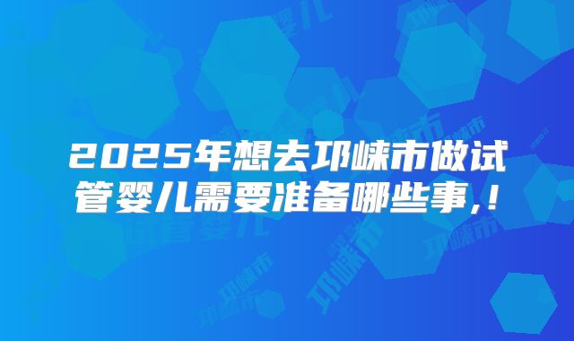 2025年想去邛崃市做试管婴儿需要准备哪些事,！